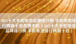 2025十大手机电池品牌排行榜 手机电池排行榜前十名名牌手机「2025十大手机电池品牌排行榜 手机电池排行榜前十名」